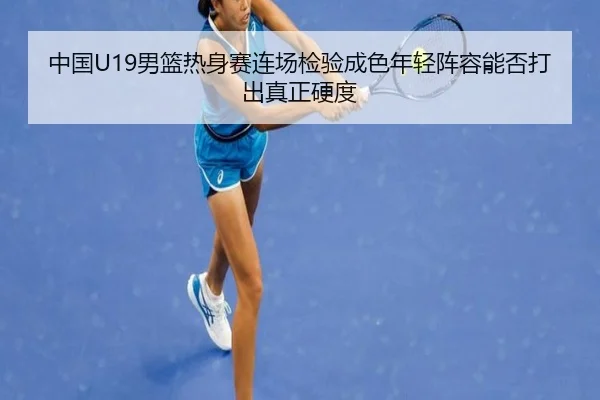 中国U19男篮热身赛连场检验成色年轻阵容能否打出真正硬度 - wanmeizhenren